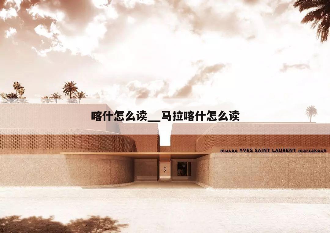 喀什怎么读__马拉喀什怎么读