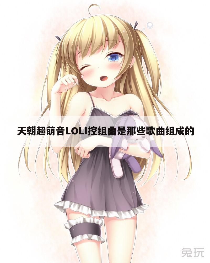 天朝超萌音LOLI控组曲是那些歌曲组成的