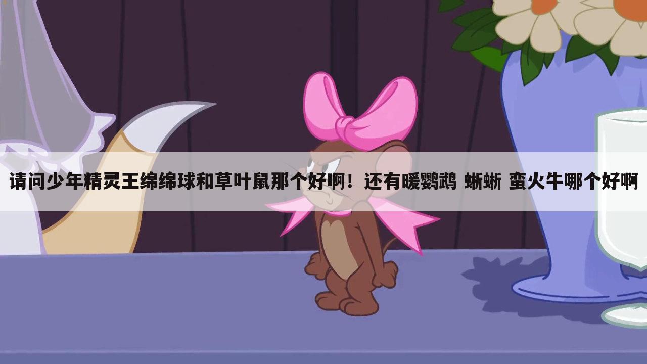 请问少年精灵王绵绵球和草叶鼠那个好啊!还有暖鹦鹉 蜥蜥 蛮火牛哪个好啊