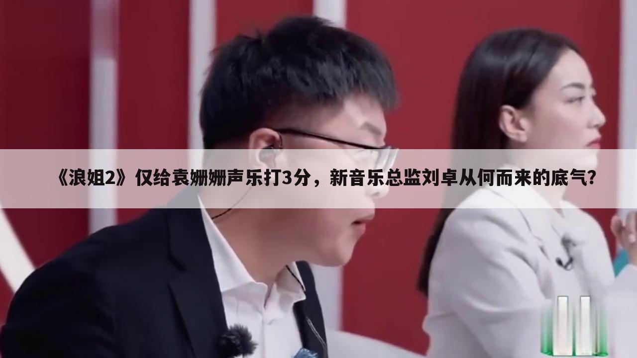 《浪姐2》仅给袁姗姗声乐打3分,新音乐总监刘卓从何而来的底气?