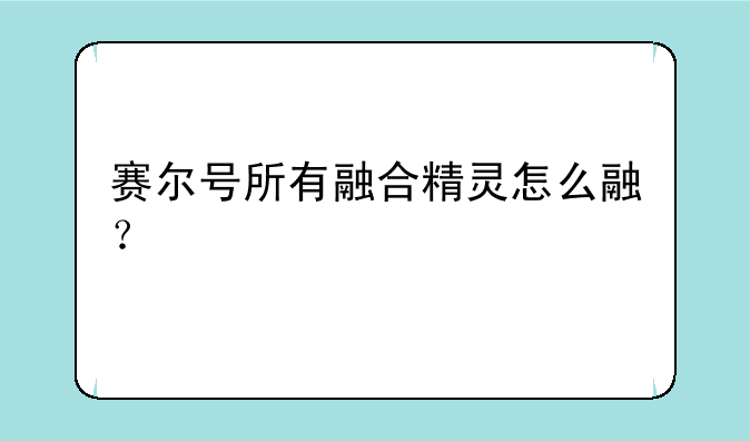 赛尔号所有融合精灵怎么融？