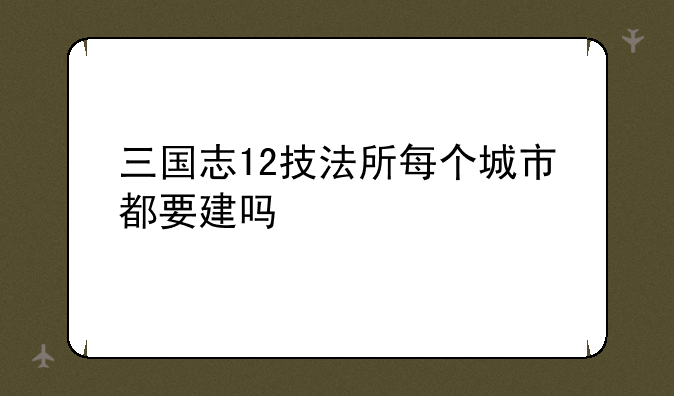 三国志12技法所每个城市都要建吗