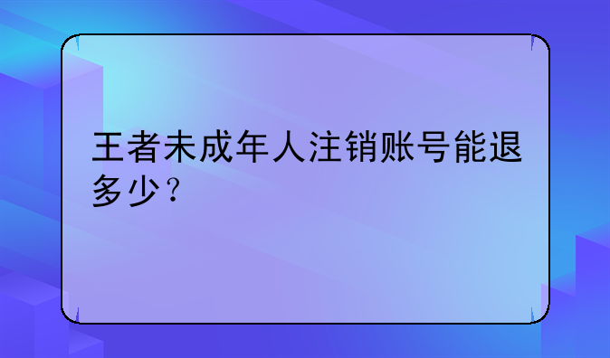 王者未成年人注销账号能退多少？
