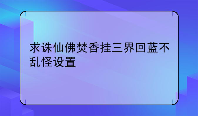 求诛仙佛焚香挂三界回蓝不乱怪设置