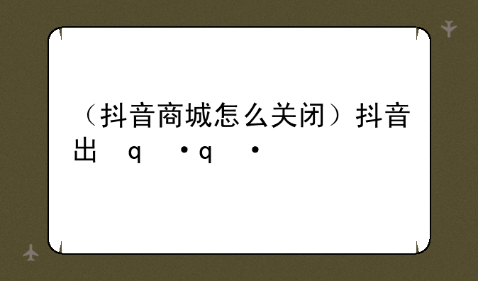 （抖音商城怎么关闭）抖音出现抖音商城怎么关闭